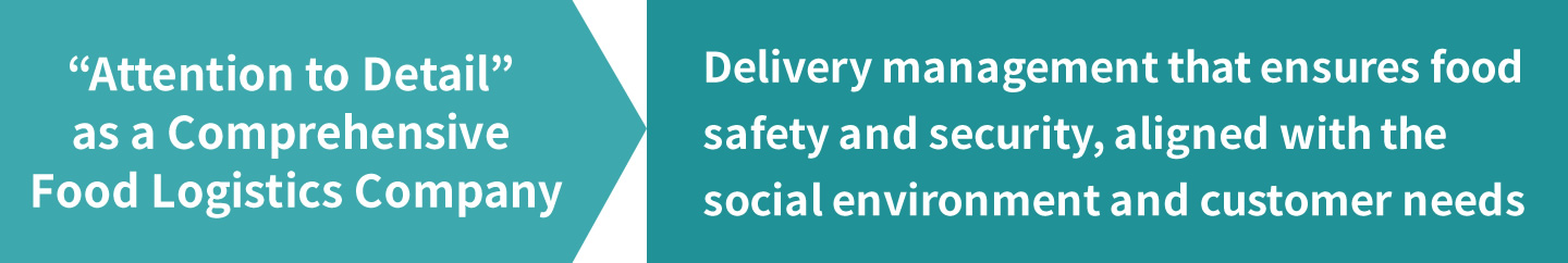 “Attention to Detail” as a Comprehensive Food Logistics Company  Delivery management that ensures food safety and security, aligned with the social environment and customer needs
