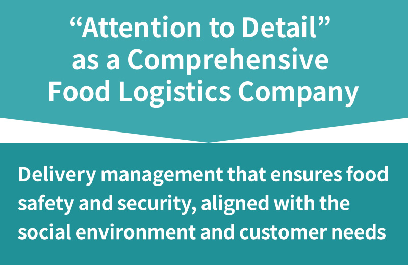 “Attention to Detail” as a Comprehensive Food Logistics Company  Delivery management that ensures food safety and security, aligned with the social environment and customer needs