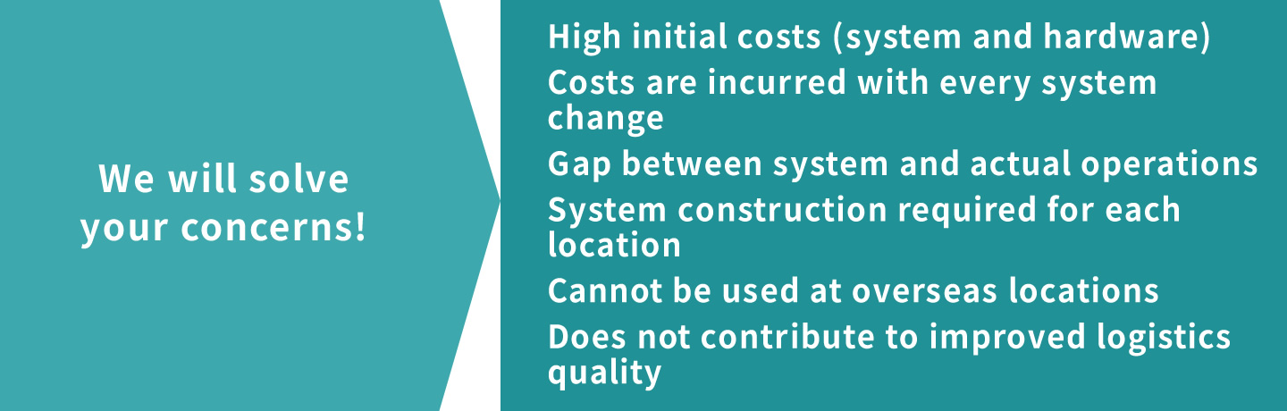 We will solve your concerns! High initial costs (system and hardware)  Costs are incurred with every system change  System construction required for each location  Cannot be used at overseas locations  Does not contribute to improved logistics quality