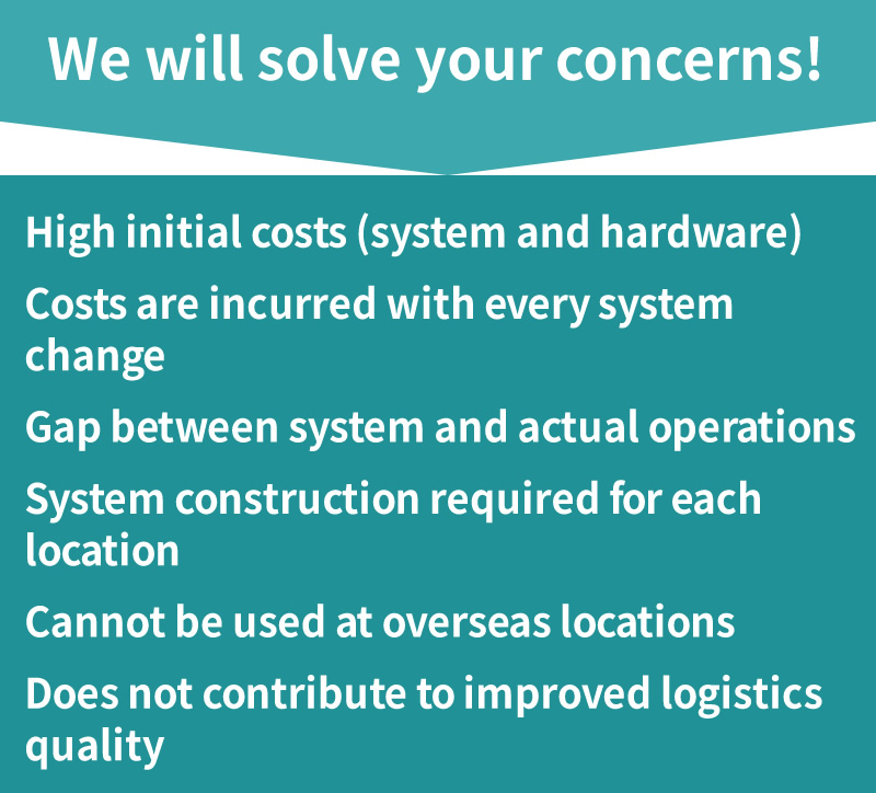 We will solve your concerns! High initial costs (system and hardware)  Costs are incurred with every system change  System construction required for each location  Cannot be used at overseas locations  Does not contribute to improved logistics quality