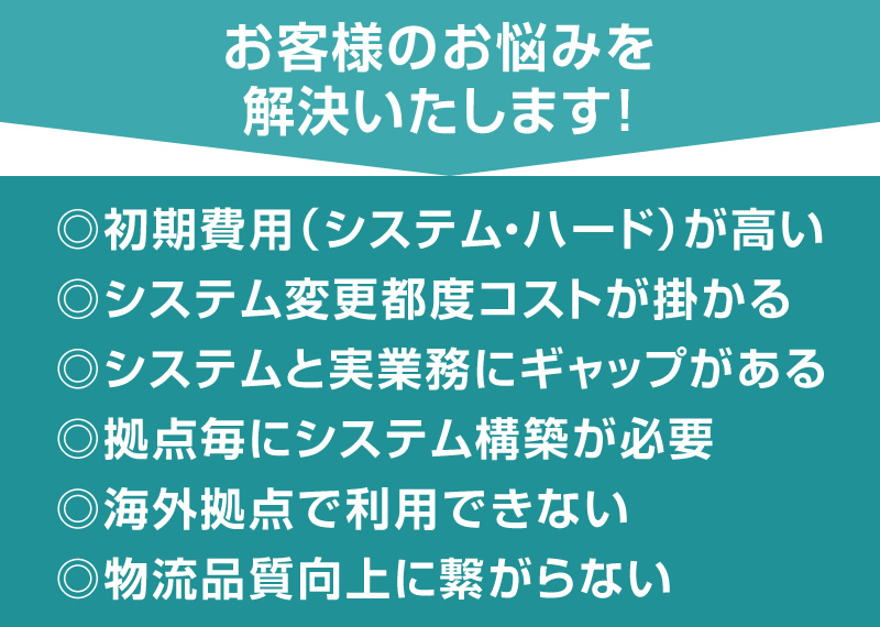 お客様のお悩みを解決いたします！ 初期費用（システム・ハード）が高い システム変更都度コストが掛かる システムと実業務にギャップがある 拠点毎にシステム構築が必要 海外拠点で利用できない 物流品質向上に繋がらない